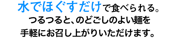 水でほぐすだけで、つるつるとした食感の麺を手軽にお召しあがりいただけます。便利で衛生的な、食べ切りサイズの個包装がポイント。また賞味期間が長いので、冷蔵庫の買い置きにもおすすめです。